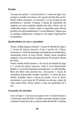 Pirulito

  2 xícaras de açúcar, 1 xícara de karo e ½ xícara de água: leve
  ao fogo e cozinhe sem mexer, até o ponto de bala dura ou fio.
  Deixe esfriar um pouco. A crescente ½ cc do corante de sua
  preferência e misture. Coloque 2 dúzias de espetinhos de
  madeira em uma assadeira untada com óleo. Deixe cair às
  colheradas (sopa) e misture sobre os espetinhos para formar
  pirulitos de aproximadamente 5 cm de diâmetro. Depois que
  os pirulitos endurecem, coloque-os em papel impermeável
  na geladeira.

Quadradinhos de coco e amendoim

  Numa vasilha pequena misture 1 xícara de farinha de trigo e
  ½ xícara de açúcar mascavo. Com o auxílio de 2 facas,
  acrescente ½ xícara de manteiga ou margarina aos pedacinhos,
  misturando como se fosse farofa. Aperte numa assadeira
  pequena. Asse em forno pré-aquecido por 20 minutos. Retire
  do forno.
  Numa vasilha média misture ¼ de xícara de farinha de trigo
  e ½ xícara de açúcar mascavo. Junte 2 ovos ligeiramente
  batidos, ½ xícara de manteiga ou margarina e 1 cc de baunilha.
  Bata até obter uma mistura lisa. Acrescente 1 xícara de
  amendoim descascado, torrado e picado e ½ xícara de coco
  ralado. Espalhe sobre a massa já assada. Leve ao forno
  novamente e asse cerca de 30 minutos ou até que a parte de
  cima esteja firme. Deixe esfriar e corte em quadrados de 5
  cm.

Caramelos de chocolate

  Leve ao fogo 1 ¼ de xícara de açúcar com ½ xícara de karo e
  1 xícara de creme-de-leite. Cozinhe, mexendo sempre até que
  a mistura levante fervura e o açúcar tenha dissolvido. Continue


                              28
 