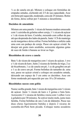 ½ cc de canela em pó. Misture e coloque em forminhas de
  empadas untadas, enchendo até 2/3 de sua capacidade. Asse
  em forno pré-aquecido, moderado, cerca de 25 minutos. Retire
  do forno, deixe esfriar por 5 minutos e desenforme.

Docinhos de amendoim

  Misture em uma panela: 1 xícara de banana madura amassada
  com ½ caixinha de gelatina sabor cereja, 1 ¼ xícara de açúcar
  e ¼ de xícara de karo. Cozinhe, mexendo com colher de pau
  até que desprenda dos lados da panela. Junte 1 CS de manteiga
  ou de margarina e deixe esfriar. Forme bolinhas e enfeite cada
  uma com um pedaço de cereja. Passe em açúcar cristal. Se
  desejar um gosto mais azedinho, acrescente algumas gotas
  de suco de limão à banana ao levar ao fogo.

Biscoitinhos de cravo e canela

  Bata ¾ de xícara de margarina com 1 xícara de açúcar, 1 ovo
  e ¼ de xícara de karo. Junte 2 xícaras de farinha de trigo, 2 cc
  de bicarbonato, 1 cc de canela em pó, 1 cc de gengibre em pó
  e 1 cc de cravo em pó. Forme bolinhas do tamanho de. uma
  noz, passe no açúcar cristal e coloque em assadeira untada,
  deixando um espaço de 5 cm entre os docinhos. Asse em
  forno moderado pré-aquecido por uns 10 a 20 minutos.

Biscoitinhos suecos com geléia

  Numa vasilha grande, bata 1 xícara de margarina com ½ xícara
  de açúcar. Junte ½ xícara de karo e 2 gemas e bata bem.
  Acrescente 2 ½ xícaras de farinha e mexa com 1 colher. Leve
  à geladeira por 30 minutos. Se estiver muito mole, junte mais
  farinha. Forme bolinhas de uns 2 cm de diâmetro. Passe nas
  duas claras ligeiramente batidas e depois 2 xícaras de
  castanha-do-Pará bem picada. Coloque numa assadeira


                               30
 