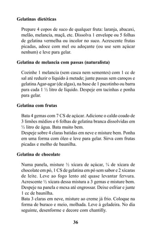 Gelatinas dietéticas

  Prepare 4 copos de suco de qualquer fruta: laranja, abacaxi,
  melão, melancia, maçã, etc. Dissolva 1 envelope ou 5 folhas
  de gelatina vermelha ou incolor no suco. Acrescente frutas
  picadas, adoce com mel ou adoçante (ou use sem açúcar
  nenhum) e leve para gelar.

Gelatina de melancia com passas (naturalista)

  Cozinhe 1 melancia (sem casca nem sementes) com 1 cc de
  sal até reduzir o líquido à metade; junte passas sem caroços e
  gelatina Agar-agar (de algas), na base de 1 pacotinho ou barra
  para cada 1 ½ litro de líquido. Despeje em tacinhas e ponha
  para gelar.

Gelatina com frutas

  Bata 4 gemas com 7 CS de açúcar. Adicione o caldo coado de
  3 limões médios e 6 folhas de gelatina branca dissolvidas em
  ½ litro de água. Bata muito bem.
  Despeje sobre 4 claras batidas em neve e misture bem. Ponha
  em uma forma com óleo e leve para gelar. Sirva com frutas
  picadas e molho de baunilha.

Gelatina de chocolate

  Numa panela, misture ½ xícara de açúcar, ¼ de xícara de
  chocolate em pó, 1 CS de gelatina em pó sem sabor e 2 xícaras
  de leite. Leve ao fogo lento até quase levantar fervura.
  Acrescente ½ xícara dessa mistura a 3 gemas e misture bem.
  Despeje na panela e mexa até engrossar. Deixe esfriar e junte
  1 cc de baunilha.
  Bata 3 claras em neve, misture ao creme já frio. Coloque na
  forma de buraco e meio, molhada. Leve à geladeira. No dia
  seguinte, desenforme e decore com chantilly.

                              36
 
