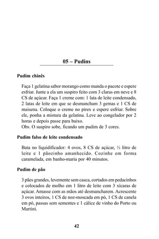 05 – Pudins

Pudim chinês

  Faça 1 gelatina sabor morango como manda o pacote e espere
  esfriar. Junte a ela um suspiro feito com 3 claras em neve e 8
  CS de açúcar. Faça 1 creme com: 1 lata de leite condensado,
  2 latas de leite em que se desmancham 3 gemas e 1 CS de
  maisena. Coloque o creme no pirex e espere esfriar. Sobre
  ele, ponha a mistura da gelatina. Leve ao congelador por 2
  horas e depois passe para baixo.
  Obs. O suspiro sobe, ficando um pudim de 3 cores.

Pudim falso de leite condensado

  Bata no liquidificador: 4 ovos, 8 CS de açúcar, ½ litro de
  leite e 1 pãozinho amanhecido. Cozinhe em forma
  caramelada, em banho-maria por 40 minutos.

Pudim de pão

  3 pães grandes, levemente sem casca, cortados em pedacinhos
  e colocados de molho em 1 litro de leite com 3 xícaras de
  açúcar. Amasse com as mãos até desmancharem. Acrescente
  3 ovos inteiros, 1 CS de noz-moscada em pó, 1 CS de canela
  em pó, passas sem sementes e 1 cálice de vinho do Porto ou
  Martini.


                              42
 