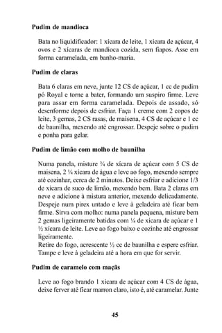 Pudim de mandioca

  Bata no liquidificador: 1 xícara de leite, 1 xícara de açúcar, 4
  ovos e 2 xícaras de mandioca cozida, sem fiapos. Asse em
  forma caramelada, em banho-maria.

Pudim de claras

  Bata 6 claras em neve, junte 12 CS de açúcar, 1 cc de pudim
  pó Royal e torne a bater, formando um suspiro firme. Leve
  para assar em forma caramelada. Depois de assado, só
  desenforme depois de esfriar. Faça 1 creme com 2 copos de
  leite, 3 gemas, 2 CS rasas, de maisena, 4 CS de açúcar e 1 cc
  de baunilha, mexendo até engrossar. Despeje sobre o pudim
  e ponha para gelar.

Pudim de limão com molho de baunilha

  Numa panela, misture ¾ de xícara de açúcar com 5 CS de
  maisena, 2 ¼ xícara de água e leve ao fogo, mexendo sempre
  até cozinhar, cerca de 2 minutos. Deixe esfriar e adicione 1/3
  de xícara de suco de limão, mexendo bem. Bata 2 claras em
  neve e adicione à mistura anterior, mexendo delicadamente.
  Despeje num pirex untado e leve à geladeira até ficar bem
  firme. Sirva com molho: numa panela pequena, misture bem
  2 gemas ligeiramente batidas com ¼ de xícara de açúcar e 1
  ½ xícara de leite. Leve ao fogo baixo e cozinhe até engrossar
  ligeiramente.
  Retire do fogo, acrescente ½ cc de baunilha e espere esfriar.
  Tampe e leve à geladeira até a hora em que for servir.

Pudim de caramelo com maçãs

  Leve ao fogo brando 1 xícara de açúcar com 4 CS de água,
  deixe ferver até ficar marron claro, isto é, até caramelar. Junte


                               45
 