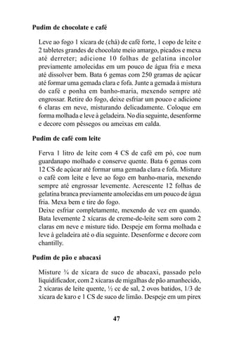 Pudim de chocolate e café

  Leve ao fogo 1 xícara de (chá) de café forte, 1 copo de leite e
  2 tabletes grandes de chocolate meio amargo, picados e mexa
  até derreter; adicione 10 folhas de gelatina incolor
  previamente amolecidas em um pouco de água fria e mexa
  até dissolver bem. Bata 6 gemas com 250 gramas de açúcar
  até formar uma gemada clara e fofa. Junte a gemada à mistura
  do café e ponha em banho-maria, mexendo sempre até
  engrossar. Retire do fogo, deixe esfriar um pouco e adicione
  6 claras em neve, misturando delicadamente. Coloque em
  forma molhada e leve à geladeira. No dia seguinte, desenforme
  e decore com pêssegos ou ameixas em calda.

Pudim de café com leite

  Ferva 1 litro de leite com 4 CS de café em pó, coe num
  guardanapo molhado e conserve quente. Bata 6 gemas com
  12 CS de açúcar até formar uma gemada clara e fofa. Misture
  o café com leite e leve ao fogo em banho-maria, mexendo
  sempre até engrossar levemente. Acrescente 12 folhas de
  gelatina branca previamente amolecidas em um pouco de água
  fria. Mexa bem e tire do fogo.
  Deixe esfriar completamente, mexendo de vez em quando.
  Bata levemente 2 xícaras de creme-de-leite sem soro com 2
  claras em neve e misture tido. Despeje em forma molhada e
  leve à geladeira até o dia seguinte. Desenforme e decore com
  chantilly.

Pudim de pão e abacaxi

  Misture ¾ de xícara de suco de abacaxi, passado pelo
  liquidificador, com 2 xícaras de migalhas de pão amanhecido,
  2 xícaras de leite quente, ½ cc de sal, 2 ovos batidos, 1/3 de
  xícara de karo e 1 CS de suco de limão. Despeje em um pirex


                              47
 