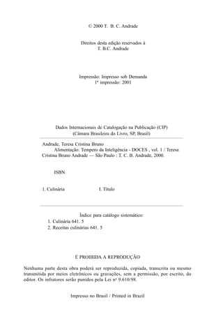 © 2000 T. B. C. Andrade


                            Direitos desta edição reservados à
                                     T. B.C. Andrade




                           Impressão: Impresso sob Demanda
                                  1ª impressão: 2001




               Dados Internacionais de Catalogação na Publicação (CIP)
                       (Câmara Brasileira do Livro, SP, Brasil)

        Andrade, Teresa Cristina Bruno
               Alimentação: Tempero da Inteligência - DOCES , vol. 1 / Teresa
        Cristina Bruno Andrade — São Paulo : T. C. B. Andrade, 2000.


              ISBN


        1. Culinária                 I. Título




                            Índice para catálogo sistemático:
           1. Culinária 641. 5
           2. Receitas culinárias 641. 5




                         É PROIBIDA A REPRODUÇÃO

Nenhuma parte desta obra poderá ser reproduzida, copiada, transcrita ou mesmo
transmitida por meios eletrônicos ou gravações, sem a permissão, por escrito, do
editor. Os infratores serão punidos pela Lei no 9.610/98.


                       Impresso no Brasil / Printed in Brazil
 