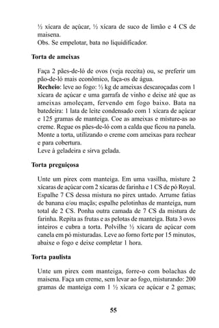 ½ xícara de açúcar, ½ xícara de suco de limão e 4 CS de
  maisena.
  Obs. Se empelotar, bata no liquidificador.

Torta de ameixas

  Faça 2 pães-de-ló de ovos (veja receita) ou, se preferir um
  pão-de-ló mais econômico, faça-os de água.
  Recheio: leve ao fogo: ½ kg de ameixas descaroçadas com 1
  xícara de açúcar e uma garrafa de vinho e deixe até que as
  ameixas amoleçam, fervendo em fogo baixo. Bata na
  batedeira: 1 lata de leite condensado com 1 xícara de açúcar
  e 125 gramas de manteiga. Coe as ameixas e misture-as ao
  creme. Regue os pães-de-ló com a calda que ficou na panela.
  Monte a torta, utilizando o creme com ameixas para rechear
  e para cobertura.
  Leve à geladeira e sirva gelada.

Torta preguiçosa

  Unte um pirex com manteiga. Em uma vasilha, misture 2
  xícaras de açúcar com 2 xícaras de farinha e 1 CS de pó Royal.
  Espalhe 7 CS dessa mistura no pirex untado. Arrume fatias
  de banana e/ou maçãs; espalhe pelotinhas de manteiga, num
  total de 2 CS. Ponha outra camada de 7 CS da mistura de
  farinha. Repita as frutas e as pelotas de manteiga. Bata 3 ovos
  inteiros e cubra a torta. Polvilhe ½ xícara de açúcar com
  canela em pó misturadas. Leve ao forno forte por 15 minutos,
  abaixe o fogo e deixe completar 1 hora.

Torta paulista

  Unte um pirex com manteiga, forre-o com bolachas de
  maisena. Faça um creme, sem levar ao fogo, misturando: 200
  gramas de manteiga com 1 ½ xícara ce açúcar e 2 gemas;


                              55
 
