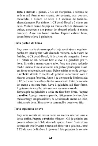 Bata a massa: 3 gemas, 2 CS de margarina, 2 xícaras de
  açúcar até formar um creme. Acrescente, aos poucos,
  mexendo, 1 xícara de leite e 3 xícaras de farinha,
  alternadamente. Por último, 1 CS de pó Royal e 3 claras em
  neve. Misture bem e despeje na forma sobre os abacaxis. Se
  quiser, acrescente um pouco de abacaxi picado à massa
  também. Asse em forno médio. Espere esfriar bem,
  desenforme e leve à geladeira.

Torta parfait de limão

  Faça uma receita de massa podre (veja receita) ou a seguinte:
  ponha em uma tigela: ¾ de xícara de maisena, ¾ de xícara de
  farinha, ½ CS de pó Royal, ¾ de xícara de margarina, 1 ovo
  e 1 pitada de sal. Amasse bem e leve 1 à geladeira por ½
  hora. Estenda a massa com o rolo, forre um pirex redondo
  médio untado. Fure-a toda com um garfo e ponha para assar,
  em forno moderado, até corar. Deixe esfriar antes de colocar
  o recheio: derreta 2 pacotes de gelatina sabor limão com 2
  xícaras de água fervente. Junte 1 cc de casca de limão ralada
  e 1/3 de xícara de caldo de limão. Acrescente 1 litro de sorvete
  de creme e misture bem. Leve à geladeira até ficar firme.
  Ligeiramente espalhe esta mistura na massa assada.
  Torne a pôr na geladeira e deixe até ficar bem firme. Prepare
  o molho: Aqueça, em uma panela, 180 gramas de chocolate
  meio amargo em pedacinhos, ¼ de xícara de creme-de-leite,
  misturando bem. Sirva a torta com molho quente ou frio.

Torta espumosa de uva

  Faça uma receita de massa como na receita anterior, asse e
  deixe esfriar. Prepare o recheio: misture 1 CS de gelatina em
  pó sem sabor com 1/3 de xícara de açúcar. Junte 1 ¼ de xícara
  de suco de uva fervente e mexa até dissolver a gelatina. Junte
  2 CS de suco de limão e 1 tijolo ou 1 lata pequena de sorvete

                               61
 