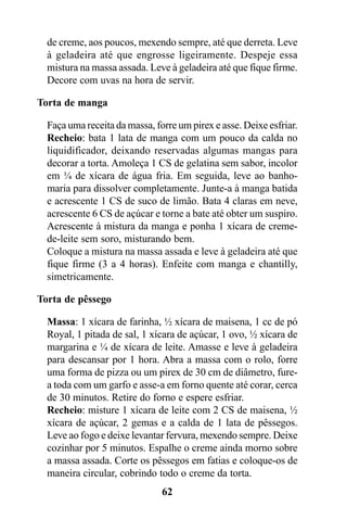 de creme, aos poucos, mexendo sempre, até que derreta. Leve
  à geladeira até que engrosse ligeiramente. Despeje essa
  mistura na massa assada. Leve à geladeira até que fique firme.
  Decore com uvas na hora de servir.

Torta de manga

  Faça uma receita da massa, forre um pirex e asse. Deixe esfriar.
  Recheio: bata 1 lata de manga com um pouco da calda no
  liquidificador, deixando reservadas algumas mangas para
  decorar a torta. Amoleça 1 CS de gelatina sem sabor, incolor
  em ¼ de xícara de água fria. Em seguida, leve ao banho-
  maria para dissolver completamente. Junte-a à manga batida
  e acrescente 1 CS de suco de limão. Bata 4 claras em neve,
  acrescente 6 CS de açúcar e torne a bate até obter um suspiro.
  Acrescente à mistura da manga e ponha 1 xícara de creme-
  de-leite sem soro, misturando bem.
  Coloque a mistura na massa assada e leve à geladeira até que
  fique firme (3 a 4 horas). Enfeite com manga e chantilly,
  simetricamente.

Torta de pêssego

  Massa: 1 xícara de farinha, ½ xícara de maisena, 1 cc de pó
  Royal, 1 pitada de sal, 1 xícara de açúcar, 1 ovo, ½ xícara de
  margarina e ¼ de xícara de leite. Amasse e leve à geladeira
  para descansar por 1 hora. Abra a massa com o rolo, forre
  uma forma de pizza ou um pirex de 30 cm de diâmetro, fure-
  a toda com um garfo e asse-a em forno quente até corar, cerca
  de 30 minutos. Retire do forno e espere esfriar.
  Recheio: misture 1 xícara de leite com 2 CS de maisena, ½
  xícara de açúcar, 2 gemas e a calda de 1 lata de pêssegos.
  Leve ao fogo e deixe levantar fervura, mexendo sempre. Deixe
  cozinhar por 5 minutos. Espalhe o creme ainda morno sobre
  a massa assada. Corte os pêssegos em fatias e coloque-os de
  maneira circular, cobrindo todo o creme da torta.
                               62
 