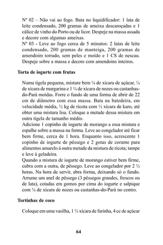 Nº 02 – Não vai ao fogo. Bata no liquidificador: 1 lata de
  leite condensado, 200 gramas de ameixa descaroçadas e 1
  cálice de vinho do Porto ou de licor. Despeje na massa assada
  e decore com algumas ameixas.
  Nº 03 - Leve ao fogo cerca de 5 minutos: 2 latas de leite
  condensado, 200 gramas de manteiga, 200 gramas de
  amendoim torrado, sem peles e moído e 1 CS de nescau.
  Despeje sobre a massa e decore com amendoins inteiros.

Torta de iogurte com frutas

  Numa tigela pequena, misture bem ¼ de xícara de açúcar, ¼
  de xícara de margarina e 1 ¼ de xícara de nozes ou castanhas-
  do-Pará moídas. Forre o fundo de uma forma de abrir de 22
  cm de diâmetro com essa massa. Bata na batedeira, em
  velocidade média, ½ kg de ricota com ½ xícara de karo, até
  obter uma mistura lisa. Coloque a metade dessa mistura em
  outra tigela de tamanho médio.
  Adicione 1 copinho de iogurte de morango a essa mistura e
  espalhe sobre a massa na forma. Leve ao congelador até ficar
  bem firme, cerca de 1 hora. Enquanto isso, acrescente 1
  copinho de iogurte de pêssego e 2 gotas de corante para
  alimentos amarelo à outra metade da mistura de ricota; tampe
  e leve à geladeira.
  Quando a mistura de iogurte de morango estiver bem firme,
  cubra com a outra, de pêssego. Leve ao congelador por 2 ½
  horas. Na hora de servir, abra forma, deixando só o fundo.
  Arrume um anel de pêssego (3 pêssegos grandes, frescos ou
  de lata), cotadas em gomos por cima do iogurte e salpique
  com ¼ de xícara de nozes ou castanhas-do-Pará no centro.

Tortinhas de coco

  Coloque em uma vasilha, 1 ½ xícara de farinha, 4 cc de açúcar



                              64
 