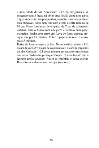e uma pitada de sal. Acrescente 3 CS de margarina e vá
mexendo com 3 facas até obter uma farofa. Junte uma gema
e água suficiente, aos pouquinhos, até obter uma massa firme,
mas maleável. Abra bem fina com o rolo e corte rodelas de
10 cm. Forre forminhas de empada, de 7 cm de diâmetros,
untadas. Fure o fundo com um garfo e cubra-o com papel
manteiga. Encha com arroz cru. Leve ao forno quente, pré-
aquecido, por 15 minutos. Retire o papel com o arroz e asse
mais 5 minutos.
Retire do forno e espere esfriar. Numa vasilha, misture 1 ½
xícara de karo, 2 ½ xícara de colo ralado e 1 xícara de migalhas
de pão. Coloque 1 CS dessa mistura em cada tortinha e asse
em forno moderado, pré-aquecido por 15 minutos até que o
recheio esteja dourado. Retire as tortinhas e deixe esfriar.
Desenforme e decore com cerejas (opcional).




                             65
 