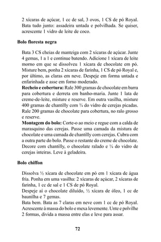 2 xícaras de açúcar, 1 cc de sal, 3 ovos, 1 CS de pó Royal.
  Bata tudo junto: assadeira untada e polvilhada. Se quiser,
  acrescente 1 vidro de leite de coco.

Bolo floresta negra

  Bata 3 CS cheias de manteiga com 2 xícaras de açúcar. Junte
  4 gemas, 1 a 1 e continue batendo. Adicione 1 xícara de leite
  morno em que se dissolveu 1 xícara de chocolate em pó.
  Misture bem, ponha 2 xícaras de farinha, 1 CS de pó Royal e,
  por último, as claras em neve. Despeje em forma untada e
  enfarinhada e asse em forno moderado.
  Recheio e cobertura: Rale 300 gramas de chocolate em barra
  para cobertura e derreta em banho-maria. Junte 1 lata de
  creme-de-leite, misture e reserve. Em outra vasilha, misture
  400 gramas de chantilly com ¾ do vidro de cerejas picadas.
  Rale 200 gramas de chocolate para cobertura, no ralo grosso
  e reserve.
  Montagem do bolo: Corte-o ao meio e regue com a calda de
  marasquino das cerejas. Passe uma camada da mistura de
  chocolate e uma camada de chantilly com cerejas. Cubra com
  a outra parte do bolo. Passe o restante do creme de chocolate.
  Decore com chantilly, o chocolate ralado e ¼ do vidro de
  cerejas inteiras. Leve à geladeira.

Bolo chiffon

  Dissolva ½ xícara de chocolate em pó em 1 xícara de água
  fria. Ponha em uma vasilha: 2 xícaras de açúcar, 2 xícaras de
  farinha, 1 cc de sal e 1 CS de pó Royal.
  Despeje aí o chocolate diluído, ½ xícara de óleo, 1 cc de
  baunilha e 7 gemas.
  Bata bem. Bata as 7 claras em neve com 1 cc de pó Royal.
  Acrescente à massa do bolo e mexa levemente. Unte e polvilhe
  2 formas, divida a massa entre elas e leve para assar.

                              72
 