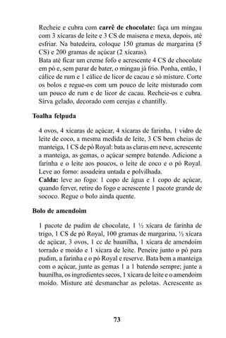 Recheie e cubra com carrê de chocolate: faça um mingau
  com 3 xícaras de leite e 3 CS de maisena e mexa, depois, até
  esfriar. Na batedeira, coloque 150 gramas de margarina (5
  CS) e 200 gramas de açúcar (2 xícaras).
  Bata até ficar um creme fofo e acrescente 4 CS de chocolate
  em pó e, sem parar de bater, o mingau já frio. Ponha, então, 1
  cálice de rum e 1 cálice de licor de cacau e só misture. Corte
  os bolos e regue-os com um pouco de leite misturado com
  um pouco de rum e de licor de cacau. Recheie-os e cubra.
  Sirva gelado, decorado com cerejas e chantilly.

Toalha felpuda

  4 ovos, 4 xícaras de açúcar, 4 xícaras de farinha, 1 vidro de
  leite de coco, a mesma medida de leite, 3 CS bem cheias de
  manteiga, 1 CS de pó Royal: bata as claras em neve, acrescente
  a manteiga, as gemas, o açúcar sempre batendo. Adicione a
  farinha e o leite aos poucos, o leite de coco e o pó Royal.
  Leve ao forno: assadeira untada e polvilhada.
  Calda: leve ao fogo: 1 copo de água e 1 copo de açúcar,
  quando ferver, retire do fogo e acrescente 1 pacote grande de
  sococo. Regue o bolo ainda quente.

Bolo de amendoim

  1 pacote de pudim de chocolate, 1 ½ xícara de farinha de
  trigo, 1 CS de pó Royal, 100 gramas de margarina, ½ xícara
  de açúcar, 3 ovos, 1 cc de baunilha, 1 xícara de amendoim
  torrado e moído e 1 xícara de leite. Peneire junto o pó para
  pudim, a farinha e o pó Royal e reserve. Bata bem a manteiga
  com o açúcar, junte as gemas 1 a 1 batendo sempre; junte a
  baunilha, os ingredientes secos, 1 xícara de leite e o amendoim
  moído. Misture até desmanchar as pelotas. Acrescente as




                              73
 