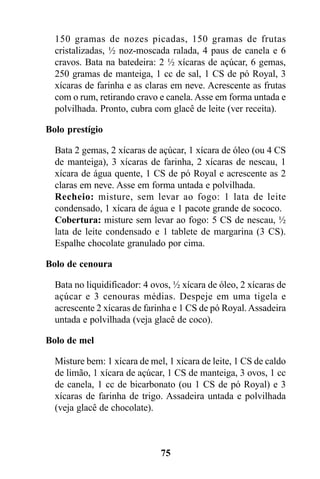 150 gramas de nozes picadas, 150 gramas de frutas
  cristalizadas, ½ noz-moscada ralada, 4 paus de canela e 6
  cravos. Bata na batedeira: 2 ½ xícaras de açúcar, 6 gemas,
  250 gramas de manteiga, 1 cc de sal, 1 CS de pó Royal, 3
  xícaras de farinha e as claras em neve. Acrescente as frutas
  com o rum, retirando cravo e canela. Asse em forma untada e
  polvilhada. Pronto, cubra com glacê de leite (ver receita).

Bolo prestígio

  Bata 2 gemas, 2 xícaras de açúcar, 1 xícara de óleo (ou 4 CS
  de manteiga), 3 xícaras de farinha, 2 xícaras de nescau, 1
  xícara de água quente, 1 CS de pó Royal e acrescente as 2
  claras em neve. Asse em forma untada e polvilhada.
  Recheio: misture, sem levar ao fogo: 1 lata de leite
  condensado, 1 xícara de água e 1 pacote grande de sococo.
  Cobertura: misture sem levar ao fogo: 5 CS de nescau, ½
  lata de leite condensado e 1 tablete de margarina (3 CS).
  Espalhe chocolate granulado por cima.

Bolo de cenoura

  Bata no liquidificador: 4 ovos, ½ xícara de óleo, 2 xícaras de
  açúcar e 3 cenouras médias. Despeje em uma tigela e
  acrescente 2 xícaras de farinha e 1 CS de pó Royal. Assadeira
  untada e polvilhada (veja glacê de coco).

Bolo de mel

  Misture bem: 1 xícara de mel, 1 xícara de leite, 1 CS de caldo
  de limão, 1 xícara de açúcar, 1 CS de manteiga, 3 ovos, 1 cc
  de canela, 1 cc de bicarbonato (ou 1 CS de pó Royal) e 3
  xícaras de farinha de trigo. Assadeira untada e polvilhada
  (veja glacê de chocolate).



                              75
 
