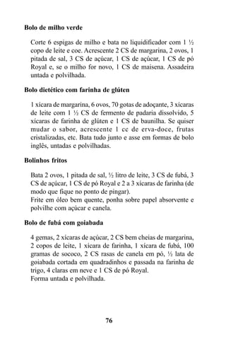 Bolo de milho verde

  Corte 6 espigas de milho e bata no liquidificador com 1 ½
  copo de leite e coe. Acrescente 2 CS de margarina, 2 ovos, 1
  pitada de sal, 3 CS de açúcar, 1 CS de açúcar, 1 CS de pó
  Royal e, se o milho for novo, 1 CS de maisena. Assadeira
  untada e polvilhada.

Bolo dietético com farinha de glúten

  1 xícara de margarina, 6 ovos, 70 gotas de adoçante, 3 xícaras
  de leite com 1 ½ CS de fermento de padaria dissolvido, 5
  xícaras de farinha de glúten e 1 CS de baunilha. Se quiser
  mudar o sabor, acrescente 1 cc de erva-doce, frutas
  cristalizadas, etc. Bata tudo junto e asse em formas de bolo
  inglês, untadas e polvilhadas.

Bolinhos fritos

  Bata 2 ovos, 1 pitada de sal, ½ litro de leite, 3 CS de fubá, 3
  CS de açúcar, 1 CS de pó Royal e 2 a 3 xícaras de farinha (de
  modo que fique no ponto de pingar).
  Frite em óleo bem quente, ponha sobre papel absorvente e
  polvilhe com açúcar e canela.

Bolo de fubá com goiabada

  4 gemas, 2 xícaras de açúcar, 2 CS bem cheias de margarina,
  2 copos de leite, 1 xícara de farinha, 1 xícara de fubá, 100
  gramas de sococo, 2 CS rasas de canela em pó, ½ lata de
  goiabada cortada em quadradinhos e passada na farinha de
  trigo, 4 claras em neve e 1 CS de pó Royal.
  Forma untada e polvilhada.




                              76
 