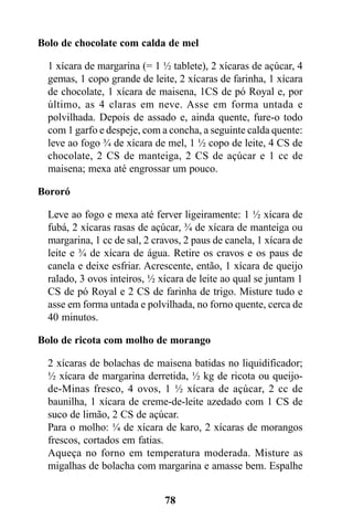 Bolo de chocolate com calda de mel

  1 xícara de margarina (= 1 ½ tablete), 2 xícaras de açúcar, 4
  gemas, 1 copo grande de leite, 2 xícaras de farinha, 1 xícara
  de chocolate, 1 xícara de maisena, 1CS de pó Royal e, por
  último, as 4 claras em neve. Asse em forma untada e
  polvilhada. Depois de assado e, ainda quente, fure-o todo
  com 1 garfo e despeje, com a concha, a seguinte calda quente:
  leve ao fogo ¾ de xícara de mel, 1 ½ copo de leite, 4 CS de
  chocolate, 2 CS de manteiga, 2 CS de açúcar e 1 cc de
  maisena; mexa até engrossar um pouco.

Bororó

  Leve ao fogo e mexa até ferver ligeiramente: 1 ½ xícara de
  fubá, 2 xícaras rasas de açúcar, ¾ de xícara de manteiga ou
  margarina, 1 cc de sal, 2 cravos, 2 paus de canela, 1 xícara de
  leite e ¾ de xícara de água. Retire os cravos e os paus de
  canela e deixe esfriar. Acrescente, então, 1 xícara de queijo
  ralado, 3 ovos inteiros, ½ xícara de leite ao qual se juntam 1
  CS de pó Royal e 2 CS de farinha de trigo. Misture tudo e
  asse em forma untada e polvilhada, no forno quente, cerca de
  40 minutos.

Bolo de ricota com molho de morango

  2 xícaras de bolachas de maisena batidas no liquidificador;
  ½ xícara de margarina derretida, ½ kg de ricota ou queijo-
  de-Minas fresco, 4 ovos, 1 ½ xícara de açúcar, 2 cc de
  baunilha, 1 xícara de creme-de-leite azedado com 1 CS de
  suco de limão, 2 CS de açúcar.
  Para o molho: ¼ de xícara de karo, 2 xícaras de morangos
  frescos, cortados em fatias.
  Aqueça no forno em temperatura moderada. Misture as
  migalhas de bolacha com margarina e amasse bem. Espalhe


                              78
 