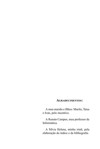 AGRADECIMENTOS:

   A meu marido e filhos: Murilo, Taísa
e Ivan, pelo incentivo.

  A Renato Campos, meu professor de
Informática.

   A Sílvia Helena, minha irmã, pela
elaboração do índice e da bibliografia.
 