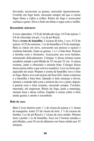 fervendo, acrescente as gemas, mexendo rigorosamente.
  Cozinhe em fogo lento, mexendo sempre até que o creme
  fique firme e cubra a colher. Retire do fogo e acrescente
  cachaça a gosto. Sirva o bolo em fatias e regue com o molho.

Rocambole mármore

  4 ovos separados, 3 CS de farinha de trigo, 4 CS de açúcar, 1
  CS de chocolate em pó, 1 cc de pó Royal.
  Para o creme de baunilha: 2 xícaras de leite, 1 ovo, 4 CS de
  açúcar, 4 CS de maisena, 1 cc de baunilha e CS de manteiga.
  Bata as claras em neve, acrescente aos poucos o açúcar e
  continue batendo. Junte as gemas, 1 a 1 e bata bem. Peneire
  a farinha com o fermento. Acrescente aos ovos batidos,
  misturando delicadamente. Coloque ¾ dessa mistura numa
  assadeira untada e polvilhada de 35 cm por 23 cm. À massa
  restante, junte o chocolate e misture bem. Coloque faixas
  dessa massa sobre a que está na assadeira. Leve ao forno pré-
  aquecido até assar. Prepare o creme de baunilha: leve o leite
  ao fogo. Bata o ovo com açúcar até ficar fofo. Junte a maisena
  e a baunilha e bata bem. Quando o leite começar a ferver,
  misture a metade dele com a mistura do ovo e junte, depois,
  à panela com o leite restante, mexendo sempre. Cozinhe,
  mexendo, até engrossar. Retire do fogo, junte a manteiga,
  misture bem e deixe esfriar. Espalhe o creme sobre o bolo
  ainda quente e enrole o rocambole.

Bolo de coco

  Bata 2 ovos inteiros com 1 ¼ de xícara de açúcar e ½ xícara
  de margarina. Junte 2/3 de xícara de leite, 1 ¾ de xícaras de
  farinha, 3 cc de pó Royal e 1 xícara de coco ralado. Misture
  bem e ponha 1 cc de baunilha. Asse em 2 formas untadas e
  polvilhadas, com 24 cm de diâmetro em forno médio por 35
  minutos.

                              80
 