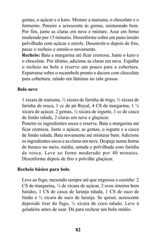 gemas, o açúcar e o karo. Misture a maisena, o chocolate e o
  fermento. Peneire e acrescente às gemas, misturando bem.
  Por fim, junte as claras em neve e misture. Asse em forno
  moderado por 15 minutos. Desenforme sobre um pano úmido
  polvilhado com açúcar e enrole. Desenrole-o depois de frio,
  passe o recheio e enrole-o novamente.
  Recheio: Bata a margarina até ficar cremosa. Junte o karo e
  o chocolate. Por último, adicione as claras em neve. Espalhe
  o recheio no bolo e reserve um pouco para a cobertura.
  Esparrame sobre o rocambole pronto e decore com chocolate
  para cobertura, ralado em lâminas no ralo grosso.

Bolo neve

  1 xícara de maisena, ½ xícara de farinha de trigo, ½ xícara de
  farinha de rosca, 1 cc de pó Royal, 4 CS de margarina, 1 ½
  xícara de açúcar, 2 gemas, ½ xícara de iogurte, 1 cc de casca
  de limão ralada, 2 claras em neve e glaçúcar.
  Peneire os ingredientes secos e reserve. Bata a margarina até
  ficar cremosa. Junte o açúcar, as gemas, o iogurte e a casca
  de limão ralada. Bata novamente até misturar bem. Adicione
  os ingredientes secos e as claras em neve. Despeje numa forma
  de buraco no meio, média, untada e polvilhada com farinha
  de rosca. Leve ao forno moderado por 40 minutos.
  Desenforme depois de frio e polvilhe glaçúcar.

Recheio básico para bolo

  Leve ao fogo, mexendo sempre até que engrosse e cozinhe: 2
  CS de margarina, ¼ de xícara de açúcar, 2 ovos inteiros bem
  batidos, 1 CS de casca de laranja ralada, 1 CS de suco de
  limão e ½ xícara de suco de laranja. Se quiser, acrescente
  depoisde tirar do fogo, ½ xícara de coco ralado. Leve à
  geladeira antes de usar. Dá para rechear um bolo médio.



                              82
 