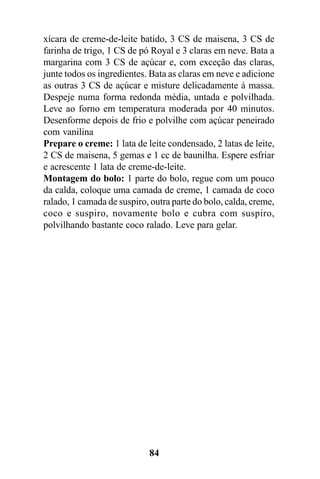 xícara de creme-de-leite batido, 3 CS de maisena, 3 CS de
farinha de trigo, 1 CS de pó Royal e 3 claras em neve. Bata a
margarina com 3 CS de açúcar e, com exceção das claras,
junte todos os ingredientes. Bata as claras em neve e adicione
as outras 3 CS de açúcar e misture delicadamente à massa.
Despeje numa forma redonda média, untada e polvilhada.
Leve ao forno em temperatura moderada por 40 minutos.
Desenforme depois de frio e polvilhe com açúcar peneirado
com vanilina
Prepare o creme: 1 lata de leite condensado, 2 latas de leite,
2 CS de maisena, 5 gemas e 1 cc de baunilha. Espere esfriar
e acrescente 1 lata de creme-de-leite.
Montagem do bolo: 1 parte do bolo, regue com um pouco
da calda, coloque uma camada de creme, 1 camada de coco
ralado, 1 camada de suspiro, outra parte do bolo, calda, creme,
coco e suspiro, novamente bolo e cubra com suspiro,
polvilhando bastante coco ralado. Leve para gelar.




                            84
 
