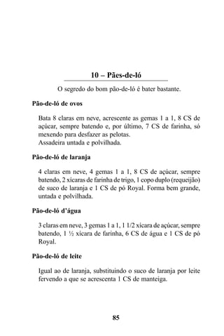 10 – Pães-de-ló
         O segredo do bom pão-de-ló é bater bastante.

Pão-de-ló de ovos

  Bata 8 claras em neve, acrescente as gemas 1 a 1, 8 CS de
  açúcar, sempre batendo e, por último, 7 CS de farinha, só
  mexendo para desfazer as pelotas.
  Assadeira untada e polvilhada.

Pão-de-ló de laranja

  4 claras em neve, 4 gemas 1 a 1, 8 CS de açúcar, sempre
  batendo, 2 xícaras de farinha de trigo, 1 copo duplo (requeijão)
  de suco de laranja e 1 CS de pó Royal. Forma bem grande,
  untada e polvilhada.

Pão-de-ló d’água

  3 claras em neve, 3 gemas 1 a 1, 1 1/2 xícara de açúcar, sempre
  batendo, 1 ½ xícara de farinha, 6 CS de água e 1 CS de pó
  Royal.

Pão-de-ló de leite

  Igual ao de laranja, substituindo o suco de laranja por leite
  fervendo a que se acrescenta 1 CS de manteiga.




                               85
 