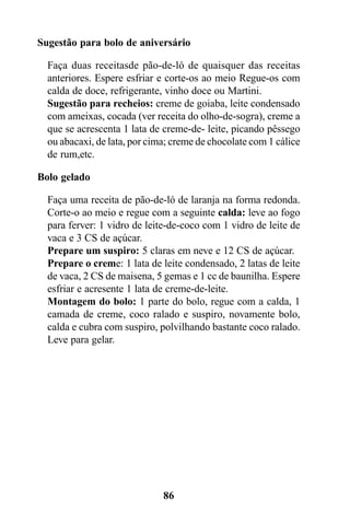 Sugestão para bolo de aniversário

  Faça duas receitasde pão-de-ló de quaisquer das receitas
  anteriores. Espere esfriar e corte-os ao meio Regue-os com
  calda de doce, refrigerante, vinho doce ou Martini.
  Sugestão para recheios: creme de goiaba, leite condensado
  com ameixas, cocada (ver receita do olho-de-sogra), creme a
  que se acrescenta 1 lata de creme-de- leite, picando pêssego
  ou abacaxi, de lata, por cima; creme de chocolate com 1 cálice
  de rum,etc.

Bolo gelado

  Faça uma receita de pão-de-ló de laranja na forma redonda.
  Corte-o ao meio e regue com a seguinte calda: leve ao fogo
  para ferver: 1 vidro de leite-de-coco com 1 vidro de leite de
  vaca e 3 CS de açúcar.
  Prepare um suspiro: 5 claras em neve e 12 CS de açúcar.
  Prepare o creme: 1 lata de leite condensado, 2 latas de leite
  de vaca, 2 CS de maisena, 5 gemas e 1 cc de baunilha. Espere
  esfriar e acresente 1 lata de creme-de-leite.
  Montagem do bolo: 1 parte do bolo, regue com a calda, 1
  camada de creme, coco ralado e suspiro, novamente bolo,
  calda e cubra com suspiro, polvilhando bastante coco ralado.
  Leve para gelar.




                              86
 