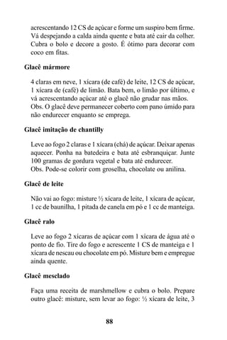 acrescentando 12 CS de açúcar e forme um suspiro bem firme.
  Vá despejando a calda ainda quente e bata até cair da colher.
  Cubra o bolo e decore a gosto. É ótimo para decorar com
  coco em fitas.

Glacê mármore

  4 claras em neve, 1 xícara (de café) de leite, 12 CS de açúcar,
  1 xícara de (café) de limão. Bata bem, o limão por último, e
  vá acrescentando açúcar até o glacê não grudar nas mãos.
  Obs. O glacê deve permanecer coberto com pano úmido para
  não endurecer enquanto se emprega.

Glacê imitação de chantilly

  Leve ao fogo 2 claras e 1 xícara (chá) de açúcar. Deixar apenas
  aquecer. Ponha na batedeira e bata até esbranquiçar. Junte
  100 gramas de gordura vegetal e bata até endurecer.
  Obs. Pode-se colorir com groselha, chocolate ou anilina.

Glacê de leite

  Não vai ao fogo: misture ½ xícara de leite, 1 xícara de açúcar,
  1 cc de baunilha, 1 pitada de canela em pó e 1 cc de manteiga.

Glacê ralo

  Leve ao fogo 2 xícaras de açúcar com 1 xícara de água até o
  ponto de fio. Tire do fogo e acrescente 1 CS de manteiga e 1
  xícara de nescau ou chocolate em pó. Misture bem e empregue
  ainda quente.

Glacê mesclado

  Faça uma receita de marshmellow e cubra o bolo. Prepare
  outro glacê: misture, sem levar ao fogo: ½ xícara de leite, 3


                              88
 