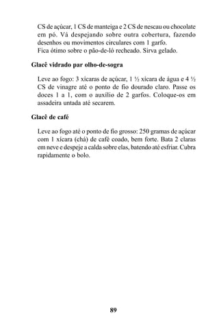 CS de açúcar, 1 CS de manteiga e 2 CS de nescau ou chocolate
  em pó. Vá despejando sobre outra cobertura, fazendo
  desenhos ou movimentos circulares com 1 garfo.
  Fica ótimo sobre o pão-de-ló recheado. Sirva gelado.

Glacê vidrado par olho-de-sogra

  Leve ao fogo: 3 xícaras de açúcar, 1 ½ xícara de água e 4 ½
  CS de vinagre até o ponto de fio dourado claro. Passe os
  doces 1 a 1, com o auxílio de 2 garfos. Coloque-os em
  assadeira untada até secarem.

Glacê de café

  Leve ao fogo até o ponto de fio grosso: 250 gramas de açúcar
  com 1 xícara (chá) de café coado, bem forte. Bata 2 claras
  em neve e despeje a calda sobre elas, batendo até esfriar. Cubra
  rapidamente o bolo.




                               89
 