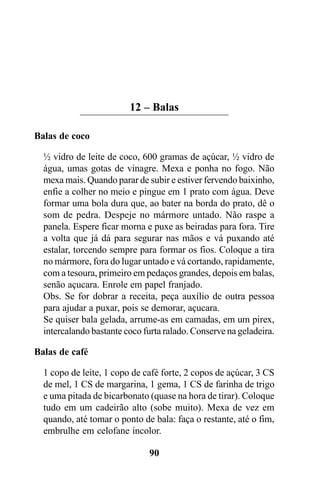 12 – Balas

Balas de coco

  ½ vidro de leite de coco, 600 gramas de açúcar, ½ vidro de
  água, umas gotas de vinagre. Mexa e ponha no fogo. Não
  mexa mais. Quando parar de subir e estiver fervendo baixinho,
  enfie a colher no meio e pingue em 1 prato com água. Deve
  formar uma bola dura que, ao bater na borda do prato, dê o
  som de pedra. Despeje no mármore untado. Não raspe a
  panela. Espere ficar morna e puxe as beiradas para fora. Tire
  a volta que já dá para segurar nas mãos e vá puxando até
  estalar, torcendo sempre para formar os fios. Coloque a tira
  no mármore, fora do lugar untado e vá cortando, rapidamente,
  com a tesoura, primeiro em pedaços grandes, depois em balas,
  senão açucara. Enrole em papel franjado.
  Obs. Se for dobrar a receita, peça auxílio de outra pessoa
  para ajudar a puxar, pois se demorar, açucara.
  Se quiser bala gelada, arrume-as em camadas, em um pirex,
  intercalando bastante coco furta ralado. Conserve na geladeira.

Balas de café

  1 copo de leite, 1 copo de café forte, 2 copos de açúcar, 3 CS
  de mel, 1 CS de margarina, 1 gema, 1 CS de farinha de trigo
  e uma pitada de bicarbonato (quase na hora de tirar). Coloque
  tudo em um cadeirão alto (sobe muito). Mexa de vez em
  quando, até tomar o ponto de bala: faça o restante, até o fim,
  embrulhe em celofane incolor.

                              90
 