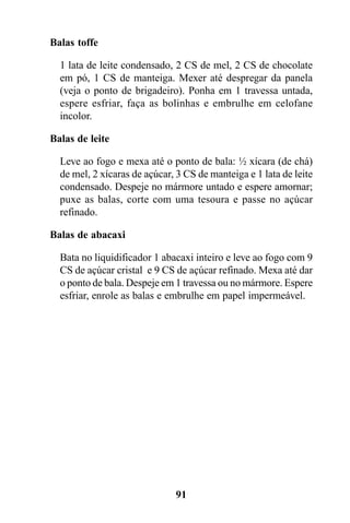 Balas toffe

  1 lata de leite condensado, 2 CS de mel, 2 CS de chocolate
  em pó, 1 CS de manteiga. Mexer até despregar da panela
  (veja o ponto de brigadeiro). Ponha em 1 travessa untada,
  espere esfriar, faça as bolinhas e embrulhe em celofane
  incolor.

Balas de leite

  Leve ao fogo e mexa até o ponto de bala: ½ xícara (de chá)
  de mel, 2 xícaras de açúcar, 3 CS de manteiga e 1 lata de leite
  condensado. Despeje no mármore untado e espere amornar;
  puxe as balas, corte com uma tesoura e passe no açúcar
  refinado.

Balas de abacaxi

  Bata no liquidificador 1 abacaxi inteiro e leve ao fogo com 9
  CS de açúcar cristal e 9 CS de açúcar refinado. Mexa até dar
  o ponto de bala. Despeje em 1 travessa ou no mármore. Espere
  esfriar, enrole as balas e embrulhe em papel impermeável.




                              91
 