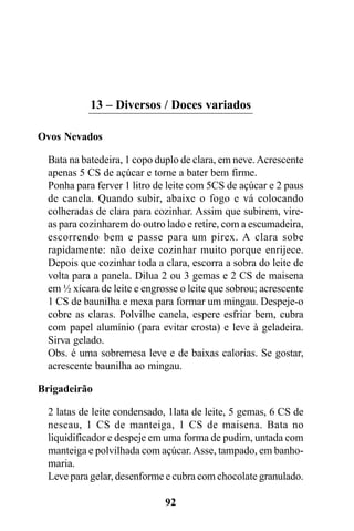 13 – Diversos / Doces variados

Ovos Nevados

  Bata na batedeira, 1 copo duplo de clara, em neve. Acrescente
  apenas 5 CS de açúcar e torne a bater bem firme.
  Ponha para ferver 1 litro de leite com 5CS de açúcar e 2 paus
  de canela. Quando subir, abaixe o fogo e vá colocando
  colheradas de clara para cozinhar. Assim que subirem, vire-
  as para cozinharem do outro lado e retire, com a escumadeira,
  escorrendo bem e passe para um pirex. A clara sobe
  rapidamente: não deixe cozinhar muito porque enrijece.
  Depois que cozinhar toda a clara, escorra a sobra do leite de
  volta para a panela. Dilua 2 ou 3 gemas e 2 CS de maisena
  em ½ xícara de leite e engrosse o leite que sobrou; acrescente
  1 CS de baunilha e mexa para formar um mingau. Despeje-o
  cobre as claras. Polvilhe canela, espere esfriar bem, cubra
  com papel alumínio (para evitar crosta) e leve à geladeira.
  Sirva gelado.
  Obs. é uma sobremesa leve e de baixas calorias. Se gostar,
  acrescente baunilha ao mingau.

Brigadeirão

  2 latas de leite condensado, 1lata de leite, 5 gemas, 6 CS de
  nescau, 1 CS de manteiga, 1 CS de maisena. Bata no
  liquidificador e despeje em uma forma de pudim, untada com
  manteiga e polvilhada com açúcar. Asse, tampado, em banho-
  maria.
  Leve para gelar, desenforme e cubra com chocolate granulado.

                              92
 