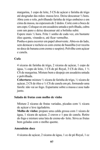 margarina, 1 copo de leite, 5 CS de açúcar e farinha de trigo
  até desgrudar das mãos: massa leve. Deixe descansar ½ hora.
  Abra com o rolo, polvilhando farinha de trigo embaixo e em
  cima da massa, na espessura de 2 dedos. Corte com a boca de
  um copo. Coloque-os em assadeira untada e polvilhada, cubra
  com um pano e deixe descansar até a bolinha subir.
  Espere mais ½ hora. Frite 1 sonho de cada vez, em bastante
  óleo quente, virando-o, até ficar vermelho.
  Ponha-o para escorrer em papel absorvente. Abra-os do lado,
  sem destacar e recheie-os com creme de baunilha (ver receita
  no doce de banana com creme e suspiro). Polvilhe com açúcar
  e canela.

Cufa

  4 xícaras de farinha de trigo, 2 xícaras de açúcar, 1 copo de
  água, ½ copo de leite, 1 CS de pó Royal, 3 CS de óleo, 1 ½
  CS de margarina. Misture bem e despeje em assadeira untada
  e polvilhada.
  Cobertura: misture ½ xícara de farinha de trigo, ½ xícara de
  açúcar, 2 CS de óleo e ½ CS de canela em pó, formando uma
  farofa: não vai ao fogo. Esparrame sobre a massa e asse tudo
  junto.

Salada de frutas com molho de vinho

  Misture 2 xícaras de frutas variadas, picadas com ½ xícara
  de açúcar e leve àgeladeira.
  Molho de vinho: prepare uma calda grossa com 1 xícara de
  água, 1 xícara de açúcar, 2 cravos e 1 pau de canela. Retire
  do fogo e misture uma lata de creme-de- leite. Sirva as frutas
  bem geladas com o molho quente.

Amendoim doce

  4 xícaras de açúcar, 2 xícaras de água, 1 cc de pó Royal, 1 cc

                              97
 