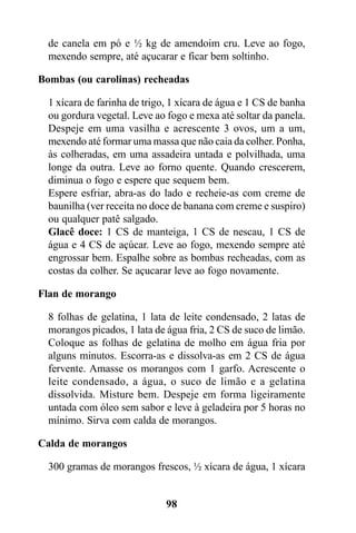 de canela em pó e ½ kg de amendoim cru. Leve ao fogo,
  mexendo sempre, até açucarar e ficar bem soltinho.

Bombas (ou carolinas) recheadas

  1 xícara de farinha de trigo, 1 xícara de água e 1 CS de banha
  ou gordura vegetal. Leve ao fogo e mexa até soltar da panela.
  Despeje em uma vasilha e acrescente 3 ovos, um a um,
  mexendo até formar uma massa que não caia da colher. Ponha,
  às colheradas, em uma assadeira untada e polvilhada, uma
  longe da outra. Leve ao forno quente. Quando crescerem,
  diminua o fogo e espere que sequem bem.
  Espere esfriar, abra-as do lado e recheie-as com creme de
  baunilha (ver receita no doce de banana com creme e suspiro)
  ou qualquer patê salgado.
  Glacê doce: 1 CS de manteiga, 1 CS de nescau, 1 CS de
  água e 4 CS de açúcar. Leve ao fogo, mexendo sempre até
  engrossar bem. Espalhe sobre as bombas recheadas, com as
  costas da colher. Se açucarar leve ao fogo novamente.

Flan de morango

  8 folhas de gelatina, 1 lata de leite condensado, 2 latas de
  morangos picados, 1 lata de água fria, 2 CS de suco de limão.
  Coloque as folhas de gelatina de molho em água fria por
  alguns minutos. Escorra-as e dissolva-as em 2 CS de água
  fervente. Amasse os morangos com 1 garfo. Acrescente o
  leite condensado, a água, o suco de limão e a gelatina
  dissolvida. Misture bem. Despeje em forma ligeiramente
  untada com óleo sem sabor e leve à geladeira por 5 horas no
  mínimo. Sirva com calda de morangos.

Calda de morangos

  300 gramas de morangos frescos, ½ xícara de água, 1 xícara


                              98
 