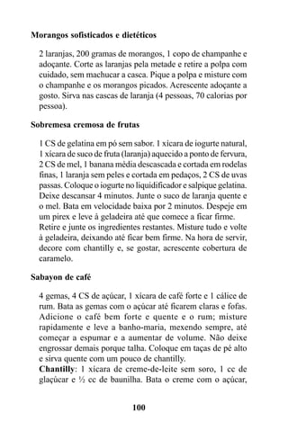 Morangos sofisticados e dietéticos

  2 laranjas, 200 gramas de morangos, 1 copo de champanhe e
  adoçante. Corte as laranjas pela metade e retire a polpa com
  cuidado, sem machucar a casca. Pique a polpa e misture com
  o champanhe e os morangos picados. Acrescente adoçante a
  gosto. Sirva nas cascas de laranja (4 pessoas, 70 calorias por
  pessoa).

Sobremesa cremosa de frutas

  1 CS de gelatina em pó sem sabor. 1 xícara de iogurte natural,
  1 xícara de suco de fruta (laranja) aquecido a ponto de fervura,
  2 CS de mel, 1 banana média descascada e cortada em rodelas
  finas, 1 laranja sem peles e cortada em pedaços, 2 CS de uvas
  passas. Coloque o iogurte no liquidificador e salpique gelatina.
  Deixe descansar 4 minutos. Junte o suco de laranja quente e
  o mel. Bata em velocidade baixa por 2 minutos. Despeje em
  um pirex e leve à geladeira até que comece a ficar firme.
  Retire e junte os ingredientes restantes. Misture tudo e volte
  à geladeira, deixando até ficar bem firme. Na hora de servir,
  decore com chantilly e, se gostar, acrescente cobertura de
  caramelo.

Sabayon de café

  4 gemas, 4 CS de açúcar, 1 xícara de café forte e 1 cálice de
  rum. Bata as gemas com o açúcar até ficarem claras e fofas.
  Adicione o café bem forte e quente e o rum; misture
  rapidamente e leve a banho-maria, mexendo sempre, até
  começar a espumar e a aumentar de volume. Não deixe
  engrossar demais porque talha. Coloque em taças de pé alto
  e sirva quente com um pouco de chantilly.
  Chantilly: 1 xícara de creme-de-leite sem soro, 1 cc de
  glaçúcar e ½ cc de baunilha. Bata o creme com o açúcar,


                              100
 