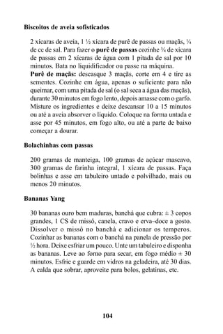 Biscoitos de aveia sofisticados

  2 xícaras de aveia, 1 ½ xícara de purê de passas ou maçãs, ¼
  de cc de sal. Para fazer o purê de passas cozinhe ¾ de xícara
  de passas em 2 xícaras de água com 1 pitada de sal por 10
  minutos. Bata no liquidificador ou passe na máquina.
  Purê de maçãs: descasque 3 maçãs, corte em 4 e tire as
  sementes. Cozinhe em água, apenas o suficiente para não
  queimar, com uma pitada de sal (o sal seca a água das maçãs),
  durante 30 minutos em fogo lento, depois amasse com o garfo.
  Misture os ingredientes e deixe descansar 10 a 15 minutos
  ou até a aveia absorver o líquido. Coloque na forma untada e
  asse por 45 minutos, em fogo alto, ou até a parte de baixo
  começar a dourar.

Bolachinhas com passas

  200 gramas de manteiga, 100 gramas de açúcar mascavo,
  300 gramas de farinha integral, 1 xícara de passas. Faça
  bolinhas e asse em tabuleiro untado e polvilhado, mais ou
  menos 20 minutos.

Bananas Yang

  30 bananas ouro bem maduras, banchá que cubra: ± 3 copos
  grandes, 1 CS de missô, canela, cravo e erva–doce a gosto.
  Dissolver o missô no banchá e adicionar os temperos.
  Cozinhar as bananas com o banchá na panela de pressão por
  ½ hora. Deixe esfriar um pouco. Unte um tabuleiro e disponha
  as bananas. Leve ao forno para secar, em fogo médio ± 30
  minutos. Esfrie e guarde em vidros na geladeira, até 30 dias.
  A calda que sobrar, aproveite para bolos, gelatinas, etc.




                             104
 