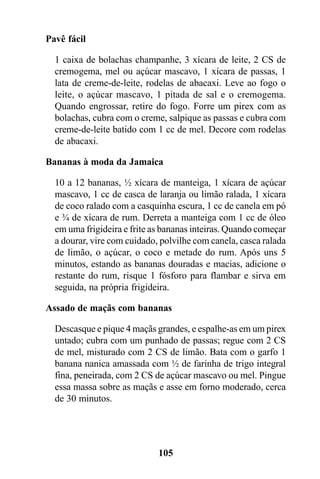Pavê fácil

  1 caixa de bolachas champanhe, 3 xícara de leite, 2 CS de
  cremogema, mel ou açúcar mascavo, 1 xícara de passas, 1
  lata de creme-de-leite, rodelas de abacaxi. Leve ao fogo o
  leite, o açúcar mascavo, 1 pitada de sal e o cremogema.
  Quando engrossar, retire do fogo. Forre um pirex com as
  bolachas, cubra com o creme, salpique as passas e cubra com
  creme-de-leite batido com 1 cc de mel. Decore com rodelas
  de abacaxi.

Bananas à moda da Jamaica

  10 a 12 bananas, ½ xícara de manteiga, 1 xícara de açúcar
  mascavo, 1 cc de casca de laranja ou limão ralada, 1 xícara
  de coco ralado com a casquinha escura, 1 cc de canela em pó
  e ¾ de xícara de rum. Derreta a manteiga com 1 cc de óleo
  em uma frigideira e frite as bananas inteiras. Quando começar
  a dourar, vire com cuidado, polvilhe com canela, casca ralada
  de limão, o açúcar, o coco e metade do rum. Após uns 5
  minutos, estando as bananas douradas e macias, adicione o
  restante do rum, risque 1 fósforo para flambar e sirva em
  seguida, na própria frigideira.

Assado de maçãs com bananas

  Descasque e pique 4 maçãs grandes, e espalhe-as em um pirex
  untado; cubra com um punhado de passas; regue com 2 CS
  de mel, misturado com 2 CS de limão. Bata com o garfo 1
  banana nanica amassada com ½ de farinha de trigo integral
  fina, peneirada, com 2 CS de açúcar mascavo ou mel. Pingue
  essa massa sobre as maçãs e asse em forno moderado, cerca
  de 30 minutos.




                             105
 