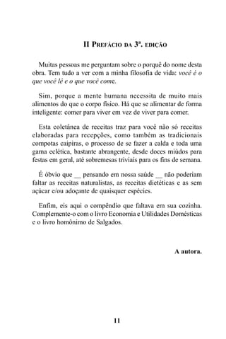 II PREFÁCIO DA 3ª. EDIÇÃO

  Muitas pessoas me perguntam sobre o porquê do nome desta
obra. Tem tudo a ver com a minha filosofia de vida: você é o
que você lê e o que você come.

   Sim, porque a mente humana necessita de muito mais
alimentos do que o corpo físico. Há que se alimentar de forma
inteligente: comer para viver em vez de viver para comer.

  Esta coletânea de receitas traz para você não só receitas
elaboradas para recepções, como também as tradicionais
compotas caipiras, o processo de se fazer a calda e toda uma
gama eclética, bastante abrangente, desde doces miúdos para
festas em geral, até sobremesas triviais para os fins de semana.

   É óbvio que __ pensando em nossa saúde __ não poderiam
faltar as receitas naturalistas, as receitas dietéticas e as sem
açúcar e/ou adoçante de quaisquer espécies.

  Enfim, eis aqui o compêndio que faltava em sua cozinha.
Complemente-o com o livro Economia e Utilidades Domésticas
e o livro homônimo de Salgados.



                                                     A autora.




                              11
 