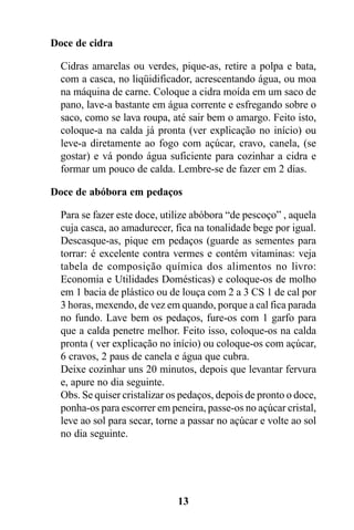 Doce de cidra

  Cidras amarelas ou verdes, pique-as, retire a polpa e bata,
  com a casca, no liqüidificador, acrescentando água, ou moa
  na máquina de carne. Coloque a cidra moída em um saco de
  pano, lave-a bastante em água corrente e esfregando sobre o
  saco, como se lava roupa, até sair bem o amargo. Feito isto,
  coloque-a na calda já pronta (ver explicação no início) ou
  leve-a diretamente ao fogo com açúcar, cravo, canela, (se
  gostar) e vá pondo água suficiente para cozinhar a cidra e
  formar um pouco de calda. Lembre-se de fazer em 2 dias.

Doce de abóbora em pedaços

  Para se fazer este doce, utilize abóbora “de pescoço” , aquela
  cuja casca, ao amadurecer, fica na tonalidade bege por igual.
  Descasque-as, pique em pedaços (guarde as sementes para
  torrar: é excelente contra vermes e contém vitaminas: veja
  tabela de composição química dos alimentos no livro:
  Economia e Utilidades Domésticas) e coloque-os de molho
  em 1 bacia de plástico ou de louça com 2 a 3 CS 1 de cal por
  3 horas, mexendo, de vez em quando, porque a cal fica parada
  no fundo. Lave bem os pedaços, fure-os com 1 garfo para
  que a calda penetre melhor. Feito isso, coloque-os na calda
  pronta ( ver explicação no início) ou coloque-os com açúcar,
  6 cravos, 2 paus de canela e água que cubra.
  Deixe cozinhar uns 20 minutos, depois que levantar fervura
  e, apure no dia seguinte.
  Obs. Se quiser cristalizar os pedaços, depois de pronto o doce,
  ponha-os para escorrer em peneira, passe-os no açúcar cristal,
  leve ao sol para secar, torne a passar no açúcar e volte ao sol
  no dia seguinte.




                              13
 