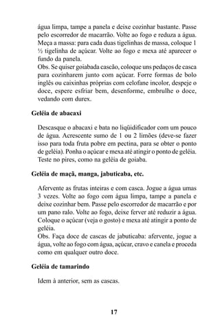 água limpa, tampe a panela e deixe cozinhar bastante. Passe
  pelo escorredor de macarrão. Volte ao fogo e reduza a água.
  Meça a massa: para cada duas tigelinhas de massa, coloque 1
  ½ tigelinha de açúcar. Volte ao fogo e mexa até aparecer o
  fundo da panela.
  Obs. Se quiser goiabada cascão, coloque uns pedaços de casca
  para cozinharem junto com açúcar. Forre formas de bolo
  inglês ou caixinhas próprias com celofane incolor, despeje o
  doce, espere esfriar bem, desenforme, embrulhe o doce,
  vedando com durex.

Geléia de abacaxi

  Descasque o abacaxi e bata no liqüidificador com um pouco
  de água. Acrescente sumo de 1 ou 2 limões (deve-se fazer
  isso para toda fruta pobre em pectina, para se obter o ponto
  de geléia). Ponha o açúcar e mexa até atingir o ponto de geléia.
  Teste no pires, como na geléia de goiaba.

Geléia de maçã, manga, jabuticaba, etc.

  Afervente as frutas inteiras e com casca. Jogue a água umas
  3 vezes. Volte ao fogo com água limpa, tampe a panela e
  deixe cozinhar bem. Passe pelo escorredor de macarrão e por
  um pano ralo. Volte ao fogo, deixe ferver até reduzir a água.
  Coloque o açúcar (veja o gosto) e mexa até atingir a ponto de
  geléia.
  Obs. Faça doce de cascas de jabuticaba: afervente, jogue a
  água, volte ao fogo com água, açúcar, cravo e canela e proceda
  como em qualquer outro doce.

Geléia de tamarindo

  Idem à anterior, sem as cascas.



                               17
 