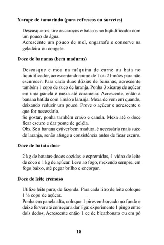 Xarope de tamarindo (para refrescos ou sorvetes)

  Descasque-os, tire os caroços e bata-os no liqüidificador com
  um pouco de água.
  Acrescente um pouco de mel, engarrafe e conserve na
  geladeira ou congele.

Doce de bananas (bem maduras)

  Descasque e moa na máquina de carne ou bata no
  liquidificador, acrescentando sumo de 1 ou 2 limões para não
  escurecer. Para cada duas dúzias de bananas, acrescente
  também 1 copo de suco de laranja. Ponha 3 xícaras de açúcar
  em uma panela e mexa até caramelar. Acrescente, então a
  banana batida com limão e laranja. Mexa de vem em quando,
  deixando reduzir um pouco. Prove o açúcar e acrescente o
  que for necessário.
  Se gostar, ponha também cravo e canela. Mexa até o doce
  ficar escuro e dar ponte de geléia.
  Obs. Se a banana estiver bem madura, é necessário mais suco
  de laranja, senão atinge a consistência antes de ficar escuro.

Doce de batata doce

  2 kg de batatas-doces cozidas e espremidas, 1 vidro de leite
  de coco e 1 kg de açúcar. Leve ao fogo, mexendo sempre, em
  fogo baixo, até pegar brilho e encorpar.

Doce de leite cremoso

  Utilize leite puro, de fazenda. Para cada litro de leite coloque
  1 ½ copo de açúcar.
  Ponha em panela alta, coloque 1 pires emborcado no fundo e
  deixe ferver até começar a dar liga: experimente 1 pingo entre
  dois dedos. Acrescente então 1 cc de bicarbonato ou em pó


                               18
 