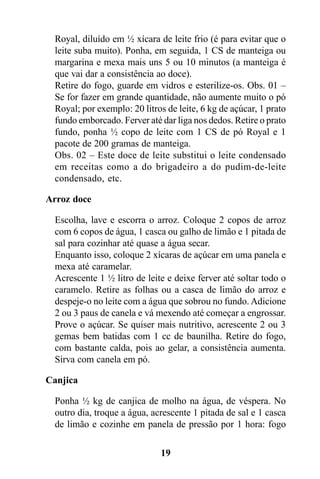 Royal, diluído em ½ xícara de leite frio (é para evitar que o
  leite suba muito). Ponha, em seguida, 1 CS de manteiga ou
  margarina e mexa mais uns 5 ou 10 minutos (a manteiga é
  que vai dar a consistência ao doce).
  Retire do fogo, guarde em vidros e esterilize-os. Obs. 01 –
  Se for fazer em grande quantidade, não aumente muito o pó
  Royal; por exemplo: 20 litros de leite, 6 kg de açúcar, 1 prato
  fundo emborcado. Ferver até dar liga nos dedos. Retire o prato
  fundo, ponha ½ copo de leite com 1 CS de pó Royal e 1
  pacote de 200 gramas de manteiga.
  Obs. 02 – Este doce de leite substitui o leite condensado
  em receitas como a do brigadeiro a do pudim-de-leite
  condensado, etc.

Arroz doce

  Escolha, lave e escorra o arroz. Coloque 2 copos de arroz
  com 6 copos de água, 1 casca ou galho de limão e 1 pitada de
  sal para cozinhar até quase a água secar.
  Enquanto isso, coloque 2 xícaras de açúcar em uma panela e
  mexa até caramelar.
  Acrescente 1 ½ litro de leite e deixe ferver até soltar todo o
  caramelo. Retire as folhas ou a casca de limão do arroz e
  despeje-o no leite com a água que sobrou no fundo. Adicione
  2 ou 3 paus de canela e vá mexendo até começar a engrossar.
  Prove o açúcar. Se quiser mais nutritivo, acrescente 2 ou 3
  gemas bem batidas com 1 cc de baunilha. Retire do fogo,
  com bastante calda, pois ao gelar, a consistência aumenta.
  Sirva com canela em pó.

Canjica

  Ponha ½ kg de canjica de molho na água, de véspera. No
  outro dia, troque a água, acrescente 1 pitada de sal e 1 casca
  de limão e cozinhe em panela de pressão por 1 hora: fogo

                              19
 