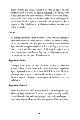 baixo depois que chiar. Ponha 1 ½ litro de leite em um
 caldeirão com 2 xícaras de açúcar. Despeje aí a canjica, com
 a água restante em que cozinhou. Retire a casca de limão,
 acrescente 2 ou 3 paus de canela e deixe ferver até engrossar
 um pouco. Prove o açúcar e mexa de vez em quando. Sirva
 quente ou fria, polvilhando canela ou amendoim torrado, sem
 peles, e moído.

Curau

 12 espigas de milho verde molinho. Corte rente ao sabugo e
 moa na máquina de carne, tendo o cuidado de aparar o caldo,
 ou no processador. Passe-as por uma peneira, acrescentando
 água ou leite e espremendo bem. Leve ao fogo, acrescente
 mais 1 copo de leite (ou mais), 2 xícaras de açúcar e vá
 mexendo até que cozinhe, em fogo baixo, deixando engrossar.
 Sirva quente ou frio, polvilhando canela.

Sagu com vinho

 Coloque 1 pacotinho de sagu de molho na água e deixe até
 amolecer bem. Ferva 2 copos de vinho tinto com 3 copos de
 água, 3 paus de canela, 6 cravos e 10 CS de açúcar. Despeje
 aí o sagu com a água e vá mexendo até ficar transparente.
 Prove o açúcar. Coloque em um pirex ou tacinhas e leve à
 geladeira.

Sagu com abacaxi

 Ferva as cascas de 1 ou 2 abacaxis em 1 ½ litro de água e coe.
 Volte ao fogo, acrescente 2 xícaras de açúcar, cravo, canela,
 pedacinhos de abacaxi e o sagu que esteve de molho por 1
 hora, com a água. Mexa até ficar transparente. Prove o açúcar.




                             20
 