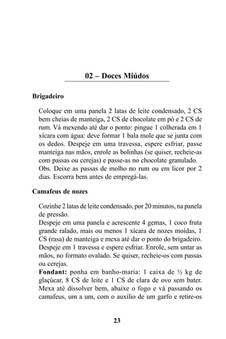 02 – Doces Miúdos

Brigadeiro

  Coloque em uma panela 2 latas de leite condensado, 2 CS
  bem cheias de manteiga, 2 CS de chocolate em pó e 2 CS de
  rum. Vá mexendo até dar o ponto: pingue 1 colherada em 1
  xícara com água: deve formar 1 bala mole que se junta com
  os dedos. Despeje em uma travessa, espere esfriar, passe
  manteiga nas mãos, enrole as bolinhas (se quiser, recheie-as
  com passas ou cerejas) e passe-as no chocolate granulado.
  Obs. Deixe as passas de molho no rum ou em licor por 2
  dias. Escorra bem antes de empregá-las.

Camafeus de nozes

  Cozinhe 2 latas de leite condensado, por 20 minutos, na panela
  de pressão.
  Despeje em uma panela e acrescente 4 gemas, 1 coco fruta
  grande ralado, mais ou menos 1 xícara de nozes moídas, 1
  CS (rasa) de manteiga e mexa até dar o ponto do brigadeiro.
  Despeje em 1 travessa e espere esfriar. Enrole, sem untar as
  mãos, no formato ovalado. Se quiser, recheie-os com passas
  ou cerejas.
  Fondant: ponha em banho-maria: 1 caixa de ½ kg de
  glaçúcar, 8 CS de leite e 1 CS de clara de ovo sem bater.
  Mexa até dissolver bem, abaixe o fogo e vá passando os
  camafeus, um a um, com o auxílio de um garfo e retire-os


                              23
 