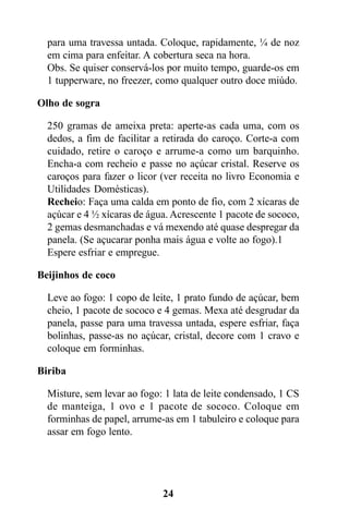 para uma travessa untada. Coloque, rapidamente, ¼ de noz
  em cima para enfeitar. A cobertura seca na hora.
  Obs. Se quiser conservá-los por muito tempo, guarde-os em
  1 tupperware, no freezer, como qualquer outro doce miúdo.

Olho de sogra

  250 gramas de ameixa preta: aperte-as cada uma, com os
  dedos, a fim de facilitar a retirada do caroço. Corte-a com
  cuidado, retire o caroço e arrume-a como um barquinho.
  Encha-a com recheio e passe no açúcar cristal. Reserve os
  caroços para fazer o licor (ver receita no livro Economia e
  Utilidades Domésticas).
  Recheio: Faça uma calda em ponto de fio, com 2 xícaras de
  açúcar e 4 ½ xícaras de água. Acrescente 1 pacote de sococo,
  2 gemas desmanchadas e vá mexendo até quase despregar da
  panela. (Se açucarar ponha mais água e volte ao fogo).1
  Espere esfriar e empregue.

Beijinhos de coco

  Leve ao fogo: 1 copo de leite, 1 prato fundo de açúcar, bem
  cheio, 1 pacote de sococo e 4 gemas. Mexa até desgrudar da
  panela, passe para uma travessa untada, espere esfriar, faça
  bolinhas, passe-as no açúcar, cristal, decore com 1 cravo e
  coloque em forminhas.

Biriba

  Misture, sem levar ao fogo: 1 lata de leite condensado, 1 CS
  de manteiga, 1 ovo e 1 pacote de sococo. Coloque em
  forminhas de papel, arrume-as em 1 tabuleiro e coloque para
  assar em fogo lento.




                             24
 