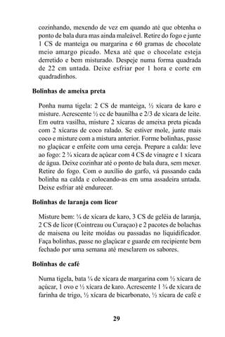 cozinhando, mexendo de vez em quando até que obtenha o
  ponto de bala dura mas ainda maleável. Retire do fogo e junte
  1 CS de manteiga ou margarina e 60 gramas de chocolate
  meio amargo picado. Mexa até que o chocolate esteja
  derretido e bem misturado. Despeje numa forma quadrada
  de 22 cm untada. Deixe esfriar por 1 hora e corte em
  quadradinhos.

Bolinhas de ameixa preta

  Ponha numa tigela: 2 CS de manteiga, ½ xícara de karo e
  misture. Acrescente ½ cc de baunilha e 2/3 de xícara de leite.
  Em outra vasilha, misture 2 xícaras de ameixa preta picada
  com 2 xícaras de coco ralado. Se estiver mole, junte mais
  coco e misture com a mistura anterior. Forme bolinhas, passe
  no glaçúcar e enfeite com uma cereja. Prepare a calda: leve
  ao fogo: 2 ¾ xícara de açúcar com 4 CS de vinagre e 1 xícara
  de água. Deixe cozinhar até o ponto de bala dura, sem mexer.
  Retire do fogo. Com o auxílio do garfo, vá passando cada
  bolinha na calda e colocando-as em uma assadeira untada.
  Deixe esfriar até endurecer.

Bolinhas de laranja com licor

  Misture bem: ¼ de xícara de karo, 3 CS de geléia de laranja,
  2 CS de licor (Cointreau ou Curaçao) e 2 pacotes de bolachas
  de maisena ou leite moídas ou passadas no liquidificador.
  Faça bolinhas, passe no glaçúcar e guarde em recipiente bem
  fechado por uma semana até mesclarem os sabores.

Bolinhas de café

  Numa tigela, bata ¼ de xícara de margarina com ½ xícara de
  açúcar, 1 ovo e ½ xícara de karo. Acrescente 1 ¾ de xícara de
  farinha de trigo, ½ xícara de bicarbonato, ½ xícara de café e


                              29
 