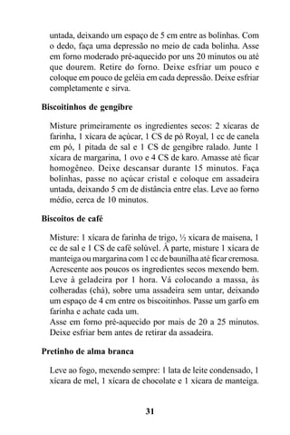 untada, deixando um espaço de 5 cm entre as bolinhas. Com
  o dedo, faça uma depressão no meio de cada bolinha. Asse
  em forno moderado pré-aquecido por uns 20 minutos ou até
  que dourem. Retire do forno. Deixe esfriar um pouco e
  coloque em pouco de geléia em cada depressão. Deixe esfriar
  completamente e sirva.

Biscoitinhos de gengibre

  Misture primeiramente os ingredientes secos: 2 xícaras de
  farinha, 1 xícara de açúcar, 1 CS de pó Royal, 1 cc de canela
  em pó, 1 pitada de sal e 1 CS de gengibre ralado. Junte 1
  xícara de margarina, 1 ovo e 4 CS de karo. Amasse até ficar
  homogêneo. Deixe descansar durante 15 minutos. Faça
  bolinhas, passe no açúcar cristal e coloque em assadeira
  untada, deixando 5 cm de distância entre elas. Leve ao forno
  médio, cerca de 10 minutos.

Biscoitos de café

  Misture: 1 xícara de farinha de trigo, ½ xícara de maisena, 1
  cc de sal e 1 CS de café solúvel. À parte, misture 1 xícara de
  manteiga ou margarina com 1 cc de baunilha até ficar cremosa.
  Acrescente aos poucos os ingredientes secos mexendo bem.
  Leve à geladeira por 1 hora. Vá colocando a massa, às
  colheradas (chá), sobre uma assadeira sem untar, deixando
  um espaço de 4 cm entre os biscoitinhos. Passe um garfo em
  farinha e achate cada um.
  Asse em forno pré-aquecido por mais de 20 a 25 minutos.
  Deixe esfriar bem antes de retirar da assadeira.

Pretinho de alma branca

  Leve ao fogo, mexendo sempre: 1 lata de leite condensado, 1
  xícara de mel, 1 xícara de chocolate e 1 xícara de manteiga.


                              31
 
