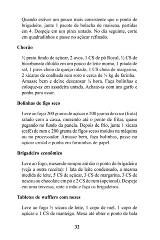 Quando estiver um pouco mais consistente que o ponto de
  brigadeiro, junte 1 pacote de bolacha de maisena, partidas
  em 4. Despeje em um pirex untado. No dia seguinte, corte
  em quadradinhos e passe no açúcar refinado.

Chorão

  ½ prato fundo de açúcar, 2 ovos, 1 CS de pó Royal, ½ CS de
  bicarbonato diluído em um pouco de leite morno, 1 pitada de
  sal, 1 pires cheio de queijo ralado, 1 CS cheia de margarina,
  2 xícaras de coalhada sem soro e cerca de ½ kg de farinha.
  Amasse bem e deixe descansar ½ hora. Faça bolinhas e
  coloque-as em assadeira untada. Achate-as com um garfo e
  ponha para assar.

Bolinhas de figo seco

  Leve ao fogo 200 grama de açúcar e 200 grama de coco (fruta)
  ralado com a casca, mexendo até o ponto de fritar, quase
  pegando no fundo da panela. Depois de frio, junte 1 xícara
  (café) de rum e 200 grama de figos secos moídos na máquina
  ou no processador. Amasse bem, faça bolinhas, passe no
  açúcar cristal e ponha em forminhas de papel.

Brigadeiro econômico

  Leve ao fogo, mexendo sempre até dar o ponto de brigadeiro
  (veja a outra receita): 1 lata de leite condensado, a mesma
  medida de leite, 5 CS de açúcar, 3 CS de margarina, 3 CS de
  nescau ou chocolate em pó e 2 CS de rum (opcional). Despeje
  em uma travessa, unte a mão e faça os brigadeiros.

Tabletes de wafflers com nozes

  Leve ao fogo ½ xícara de leite, 1 copo de mel, 1 copo de
  açúcar e 1 CS de manteiga. Mexa até obter o ponto de bala

                             32
 