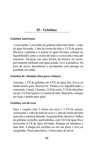 03 - Gelatinas

Gelatina americana

  1 coca média, 2 caixinhas de gelatina sabor tutti-frutti, 1 copo
  de água fervendo, 1 lata de creme-de-leite e 2 CS de açúcar.
  Dissolva a gelatina e o açúcar na água fervente, coloque no
  liquidificador, junte o creme-de-leite e a coca-cola e bata até
  espumar. Despeje em uma forma de buraco no meio,
  previamente molhada com água gelada. Leve à geladeira. Na
  hora de servir, desenforme e acompanhe com pêssego ou
  goiabada em calda.

Gelatina de vitamina (boa para criança)

  Amoleça 1 CS de gelatina em 4 CS de água fria, leve-a ao
  banho-maria para dissolvê-la. Ponha-a no liquidificador e
  acrescente 1 maçã, 1 banana, 1 CS de aveia, 1 CS de chocolate
  em pó, 2 CS de açúcar e 2 xícaras de leite. Bata bem, coloque
  em taças e ponha para gelar.

Gelatina cor-de-rosa

  Faça 1 suspiro com 3 claras em neve e 7 CS de açúcar.
  Acrescente 1 vidro de leite de coco e 1 lata de creme-de-leite
  sem soro e continue batendo. Enquanto bate, dissolva 3 folhas
  de gelatina vermelha, quebradinhas, com 4 CS de água fria e
  acrescente 4 CS de água fervendo. Despeje na batedeira e
  bata bem. Coloque.em tacinhas ou em um pirex e leve ao
  congelador. Passe para baixo ½ hora antes de servir.

                               34
 