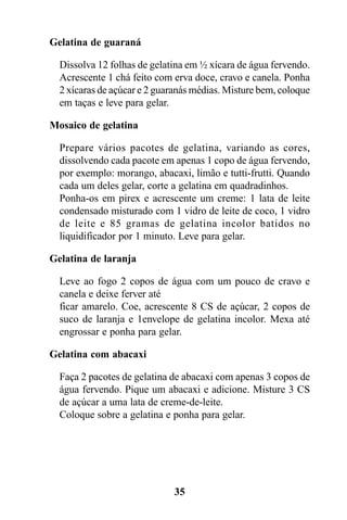 Gelatina de guaraná

  Dissolva 12 folhas de gelatina em ½ xícara de água fervendo.
  Acrescente 1 chá feito com erva doce, cravo e canela. Ponha
  2 xícaras de açúcar e 2 guaranás médias. Misture bem, coloque
  em taças e leve para gelar.

Mosaico de gelatina

  Prepare vários pacotes de gelatina, variando as cores,
  dissolvendo cada pacote em apenas 1 copo de água fervendo,
  por exemplo: morango, abacaxi, limão e tutti-frutti. Quando
  cada um deles gelar, corte a gelatina em quadradinhos.
  Ponha-os em pirex e acrescente um creme: 1 lata de leite
  condensado misturado com 1 vidro de leite de coco, 1 vidro
  de leite e 85 gramas de gelatina incolor batidos no
  liquidificador por 1 minuto. Leve para gelar.

Gelatina de laranja

  Leve ao fogo 2 copos de água com um pouco de cravo e
  canela e deixe ferver até
  ficar amarelo. Coe, acrescente 8 CS de açúcar, 2 copos de
  suco de laranja e 1envelope de gelatina incolor. Mexa até
  engrossar e ponha para gelar.

Gelatina com abacaxi

  Faça 2 pacotes de gelatina de abacaxi com apenas 3 copos de
  água fervendo. Pique um abacaxi e adicione. Misture 3 CS
  de açúcar a uma lata de creme-de-leite.
  Coloque sobre a gelatina e ponha para gelar.




                             35
 