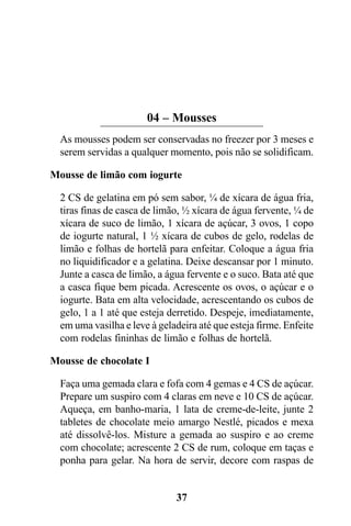 04 – Mousses
  As mousses podem ser conservadas no freezer por 3 meses e
  serem servidas a qualquer momento, pois não se solidificam.

Mousse de limão com iogurte

  2 CS de gelatina em pó sem sabor, ¼ de xícara de água fria,
  tiras finas de casca de limão, ½ xícara de água fervente, ¼ de
  xícara de suco de limão, 1 xícara de açúcar, 3 ovos, 1 copo
  de iogurte natural, 1 ½ xícara de cubos de gelo, rodelas de
  limão e folhas de hortelã para enfeitar. Coloque a água fria
  no liquidificador e a gelatina. Deixe descansar por 1 minuto.
  Junte a casca de limão, a água fervente e o suco. Bata até que
  a casca fique bem picada. Acrescente os ovos, o açúcar e o
  iogurte. Bata em alta velocidade, acrescentando os cubos de
  gelo, 1 a 1 até que esteja derretido. Despeje, imediatamente,
  em uma vasilha e leve à geladeira até que esteja firme. Enfeite
  com rodelas fininhas de limão e folhas de hortelã.

Mousse de chocolate I

  Faça uma gemada clara e fofa com 4 gemas e 4 CS de açúcar.
  Prepare um suspiro com 4 claras em neve e 10 CS de açúcar.
  Aqueça, em banho-maria, 1 lata de creme-de-leite, junte 2
  tabletes de chocolate meio amargo Nestlé, picados e mexa
  até dissolvê-los. Misture a gemada ao suspiro e ao creme
  com chocolate; acrescente 2 CS de rum, coloque em taças e
  ponha para gelar. Na hora de servir, decore com raspas de


                              37
 