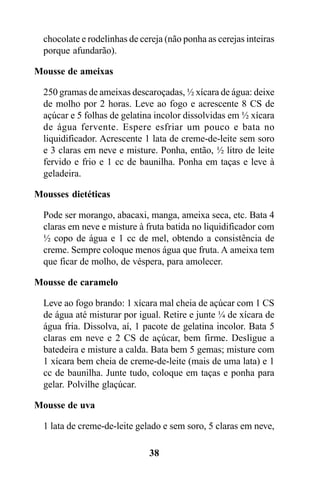 chocolate e rodelinhas de cereja (não ponha as cerejas inteiras
  porque afundarão).

Mousse de ameixas

  250 gramas de ameixas descaroçadas, ½ xícara de água: deixe
  de molho por 2 horas. Leve ao fogo e acrescente 8 CS de
  açúcar e 5 folhas de gelatina incolor dissolvidas em ½ xícara
  de água fervente. Espere esfriar um pouco e bata no
  liquidificador. Acrescente 1 lata de creme-de-leite sem soro
  e 3 claras em neve e misture. Ponha, então, ½ litro de leite
  fervido e frio e 1 cc de baunilha. Ponha em taças e leve à
  geladeira.

Mousses dietéticas

  Pode ser morango, abacaxi, manga, ameixa seca, etc. Bata 4
  claras em neve e misture à fruta batida no liquidificador com
  ½ copo de água e 1 cc de mel, obtendo a consistência de
  creme. Sempre coloque menos água que fruta. A ameixa tem
  que ficar de molho, de véspera, para amolecer.

Mousse de caramelo

  Leve ao fogo brando: 1 xícara mal cheia de açúcar com 1 CS
  de água até misturar por igual. Retire e junte ¼ de xícara de
  água fria. Dissolva, aí, 1 pacote de gelatina incolor. Bata 5
  claras em neve e 2 CS de açúcar, bem firme. Desligue a
  batedeira e misture a calda. Bata bem 5 gemas; misture com
  1 xícara bem cheia de creme-de-leite (mais de uma lata) e 1
  cc de baunilha. Junte tudo, coloque em taças e ponha para
  gelar. Polvilhe glaçúcar.

Mousse de uva

  1 lata de creme-de-leite gelado e sem soro, 5 claras em neve,

                              38
 