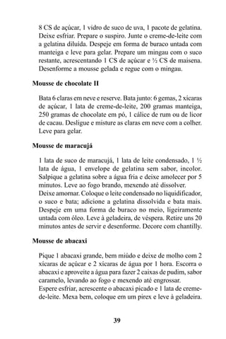 8 CS de açúcar, 1 vidro de suco de uva, 1 pacote de gelatina.
  Deixe esfriar. Prepare o suspiro. Junte o creme-de-leite com
  a gelatina diluída. Despeje em forma de buraco untada com
  manteiga e leve para gelar. Prepare um mingau com o suco
  restante, acrescentando 1 CS de açúcar e ½ CS de maisena.
  Desenforme a mousse gelada e regue com o mingau.

Mousse de chocolate II

  Bata 6 claras em neve e reserve. Bata junto: 6 gemas, 2 xícaras
  de açúcar, 1 lata de creme-de-leite, 200 gramas manteiga,
  250 gramas de chocolate em pó, 1 cálice de rum ou de licor
  de cacau. Desligue e misture as claras em neve com a colher.
  Leve para gelar.

Mousse de maracujá

  1 lata de suco de maracujá, 1 lata de leite condensado, 1 ½
  lata de água, 1 envelope de gelatina sem sabor, incolor.
  Salpique a gelatina sobre a água fria e deixe amolecer por 5
  minutos. Leve ao fogo brando, mexendo até dissolver.
  Deixe amornar. Coloque o leite condensado no liquidificador,
  o suco e bata; adicione a gelatina dissolvida e bata mais.
  Despeje em uma forma de buraco no meio, ligeiramente
  untada com óleo. Leve à geladeira, de véspera. Retire uns 20
  minutos antes de servir e desenforme. Decore com chantilly.

Mousse de abacaxi

  Pique 1 abacaxi grande, bem miúdo e deixe de molho com 2
  xícaras de açúcar e 2 xícaras de água por 1 hora. Escorra o
  abacaxi e aproveite a água para fazer 2 caixas de pudim, sabor
  caramelo, levando ao fogo e mexendo até engrossar.
  Espere esfriar, acrescente o abacaxi picado e 1 lata de creme-
  de-leite. Mexa bem, coloque em um pirex e leve à geladeira.


                              39
 