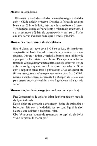 Mousse de amêndoas

  100 gramas de amêndoas raladas misturadas a 4 gemas batidas
  com 4 CS de açúcar e reserve. Dissolva 3 folhas de gelatina
  branca em ½ litro de leite, misture e leve ao fogo até ferver.
  Tire do fogo, espere esfriar e junte a mistura de amêndoas, 4
  claras em neve e ½ lata de creme-de-leite sem soro. Ponha
  em uma forma molhada com água e leve à geladeira.

Mousse de creme com calda chocolatada

  Bata 4 claras em neve com 8 CS de açúcar, formando um
  suspiro firme. Junte 1 lata de creme-de-leite sem soro e mexa
  devagar. Derreta 4 folhas de gelatina branca num mínimo de
  água possível e misture às claras. Despeje numa forma
  molhada com água e leve para gelar. Na hora de servir, molhe
  a forma na água quente com 1 minuto e desenforme. Sirva
  com a seguinte calda: bata 4 gemas com 2 CS de açúcar até
  formar uma gemada esbranquiçada. Acrescente 2 ou 3 CS de
  nescau e misture bem, acrescente 1 a 2 copos de leite e leve
  para engrossar, espere esfriar e leve à geladeira até a hora de
  servir.

Mousse simples de morango (ou qualquer outra gelatina)

  Faça 2 pacotinhos de gelatina sabor de morango com metade
  da água indicada.
  Deixe gelar até começar a endurecer. Retire da geladeira e
  bata com 1 lata de creme-de-leite sem soro, no liquidificador.
  Despeje em tacinhas e leve para gelar.
  Obs. Veja outra mousse de morangos no capítulo de bolos
  “Bolo surpresa de morangos”.




                              40
 